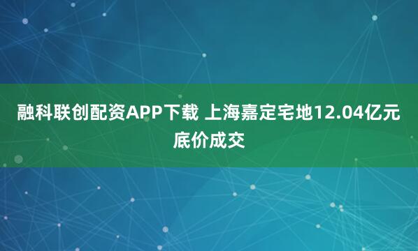 融科联创配资APP下载 上海嘉定宅地12.04亿元底价成交