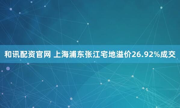 和讯配资官网 上海浦东张江宅地溢价26.92%成交